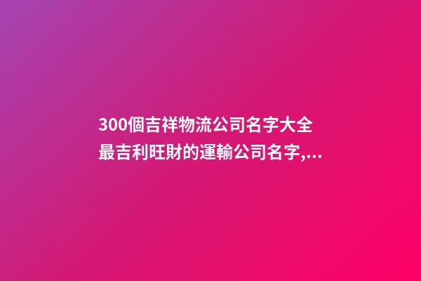 300個吉祥物流公司名字大全 最吉利旺財的運輸公司名字,起名之家